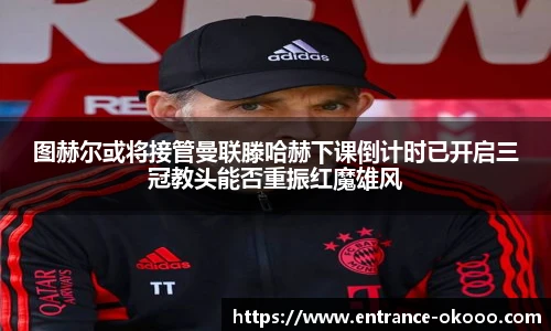 图赫尔或将接管曼联滕哈赫下课倒计时已开启三冠教头能否重振红魔雄风